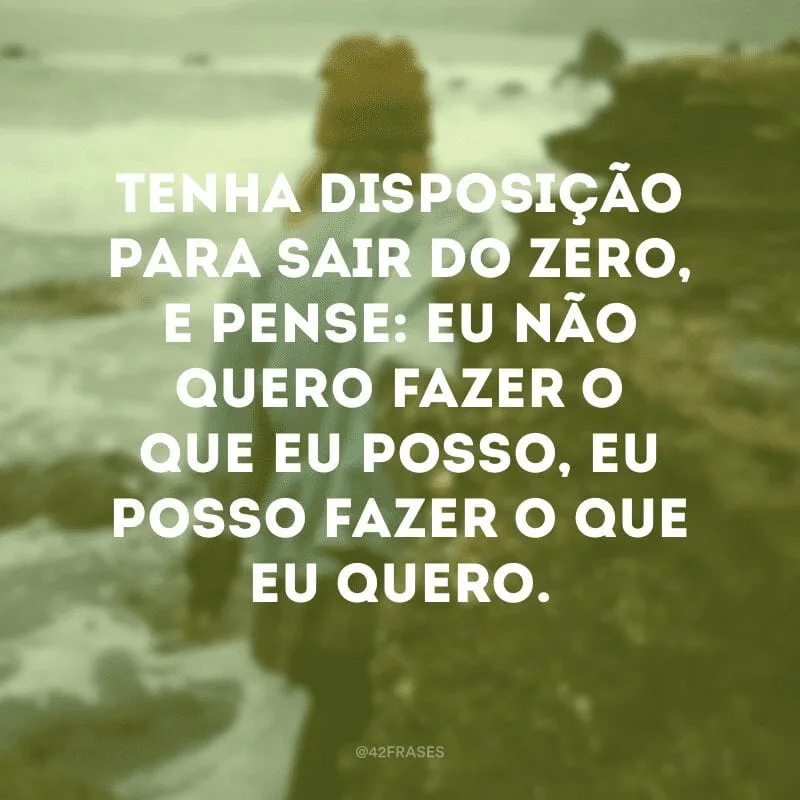 Tenha disposição para sair do zero, e pense: eu não quero fazer o que eu posso, eu posso fazer o que eu quero. 