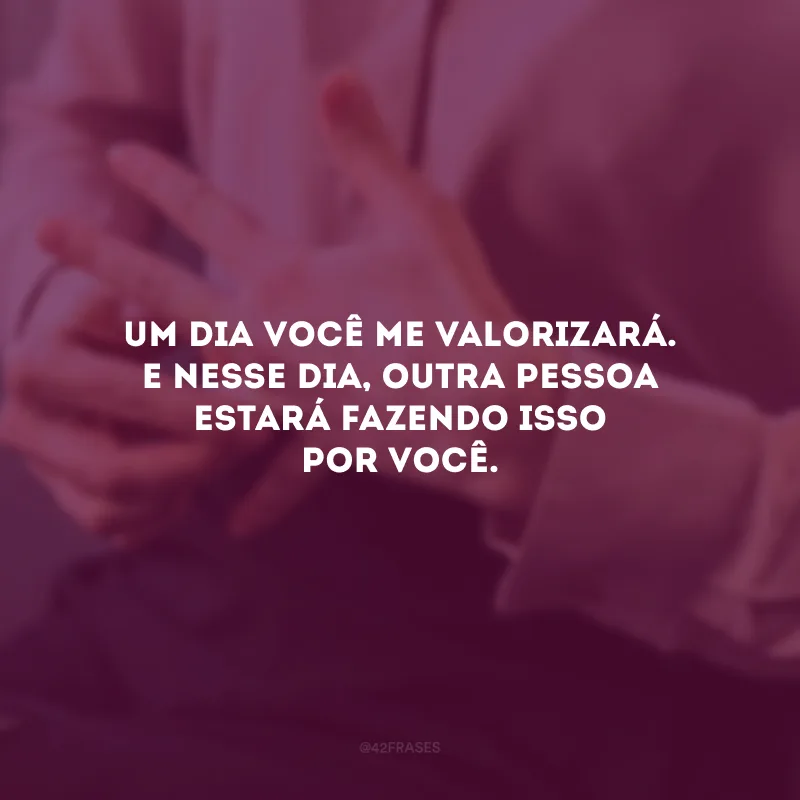 Um dia você me valorizará. E nesse dia, outra pessoa estará fazendo isso por você.