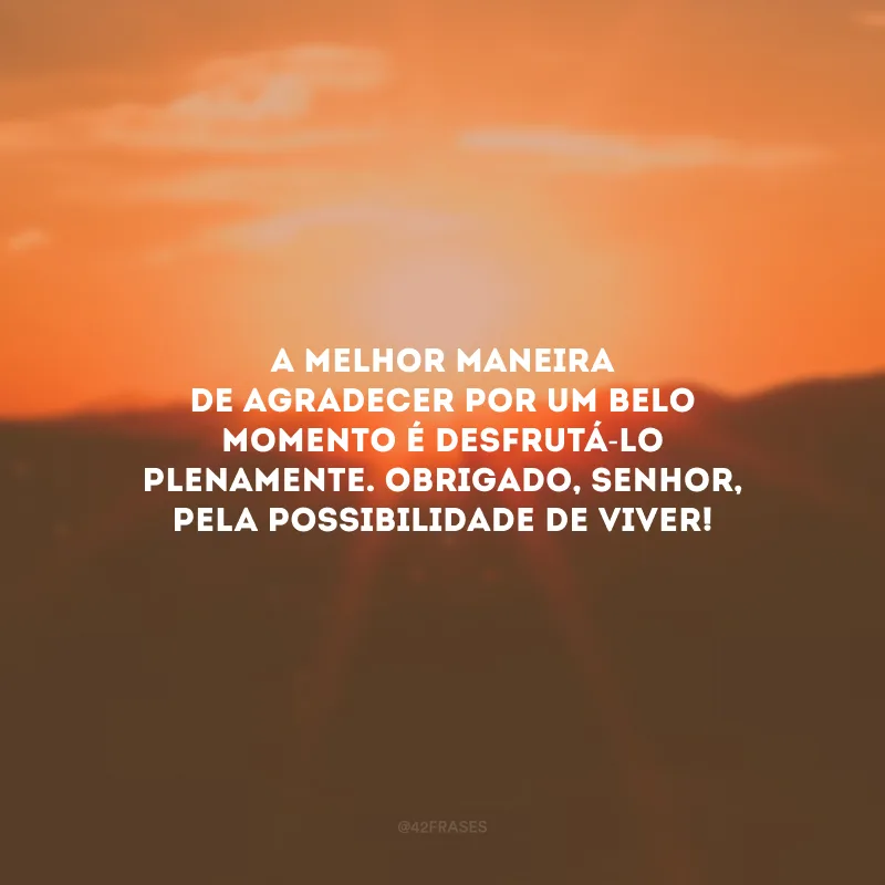 A melhor maneira de agradecer por um belo momento é desfrutá-lo plenamente. Obrigado, Senhor, pela possibilidade de viver!