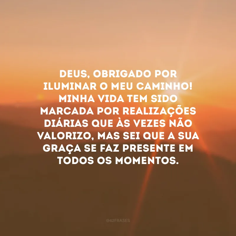 Deus, obrigado por iluminar o meu caminho! Minha vida tem sido marcada por realizações diárias que às vezes não valorizo, mas sei que a Sua graça se faz presente em todos os momentos.