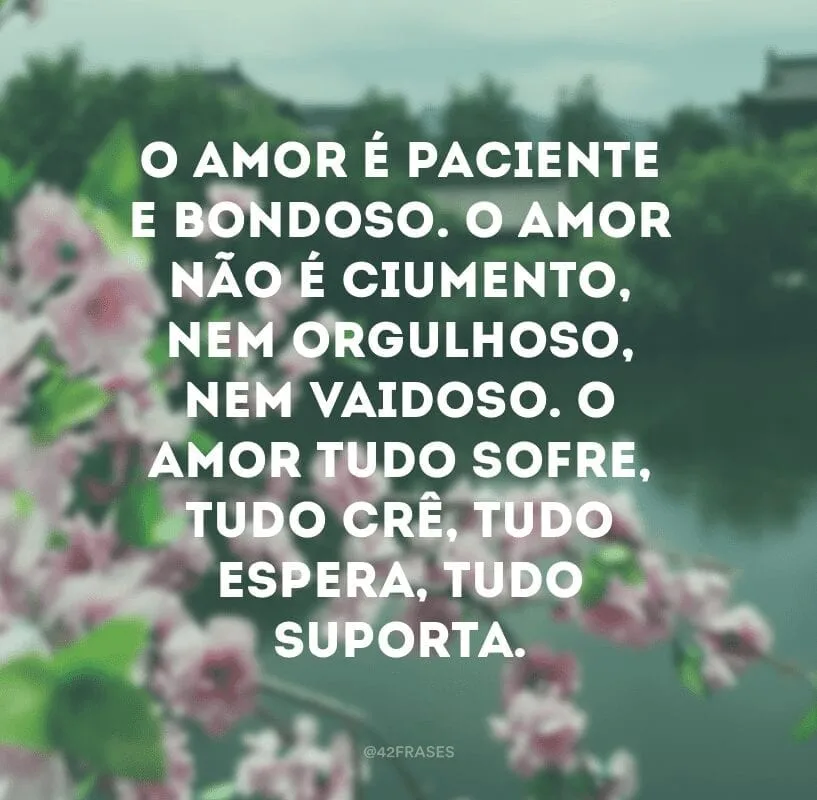 O amor é paciente e bondoso. O amor não é ciumento, nem orgulhoso, nem vaidoso. O amor tudo sofre, tudo crê, tudo espera, tudo suporta.