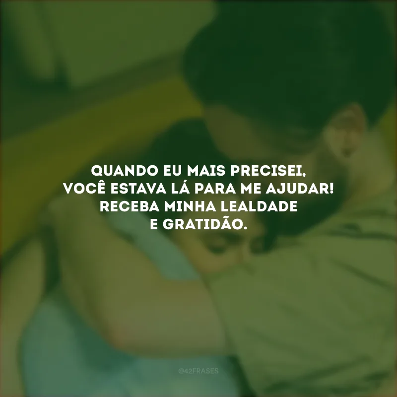 Quando eu mais precisei, você estava lá para me ajudar! Receba minha lealdade e gratidão.