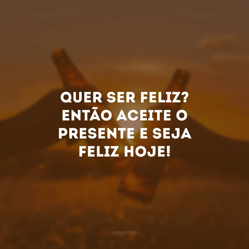 Quer ser feliz? Então aceite o presente e seja feliz hoje!