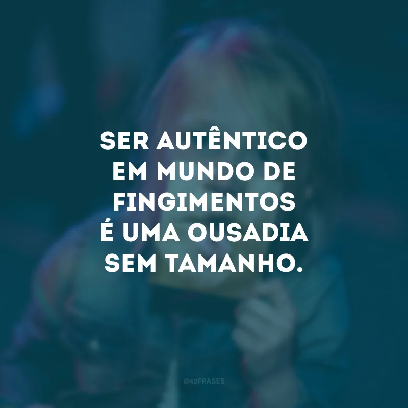 Ser autêntico em mundo de fingimentos é uma ousadia sem tamanho.