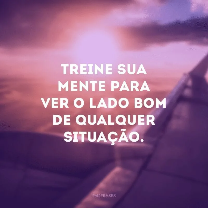 Treine sua mente para ver o lado bom de qualquer situação.