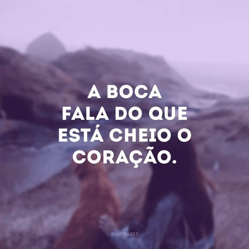 A boca fala do que está cheio o coração. 