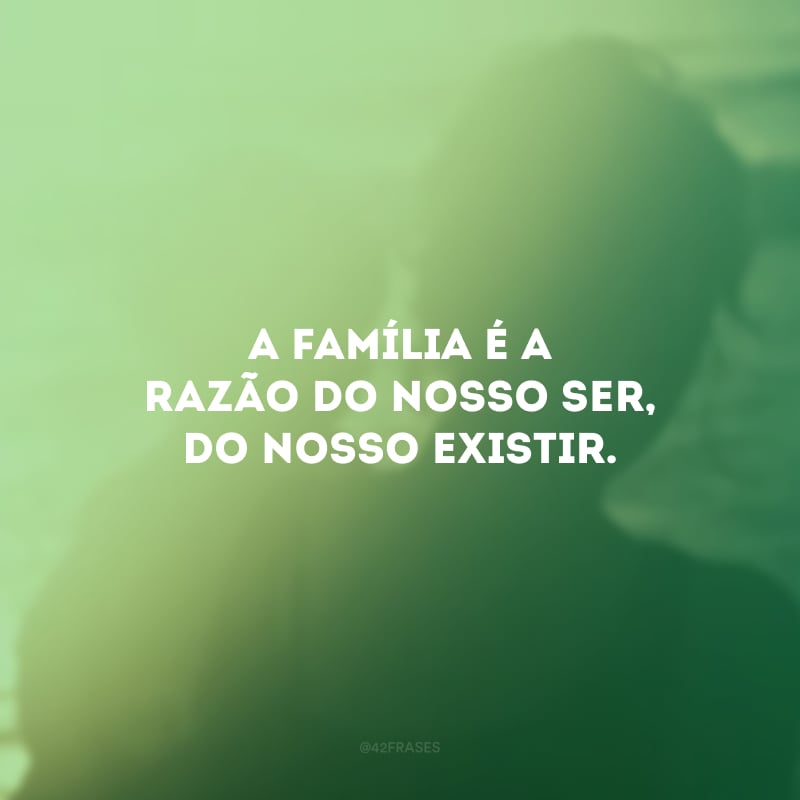 A família é a razão do nosso ser, do nosso existir.