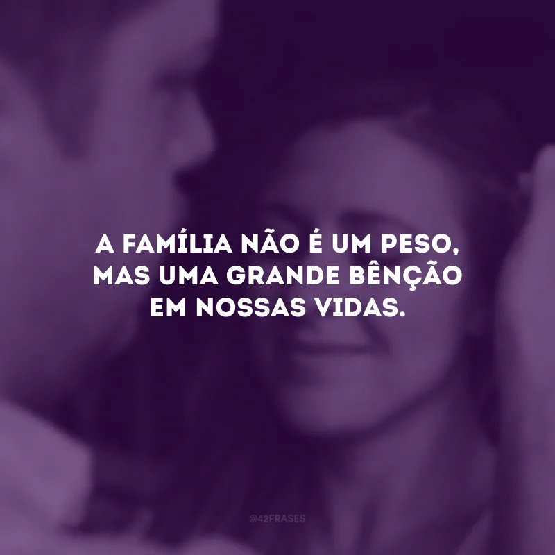 A família não é um peso, mas uma grande bênção em nossas vidas.