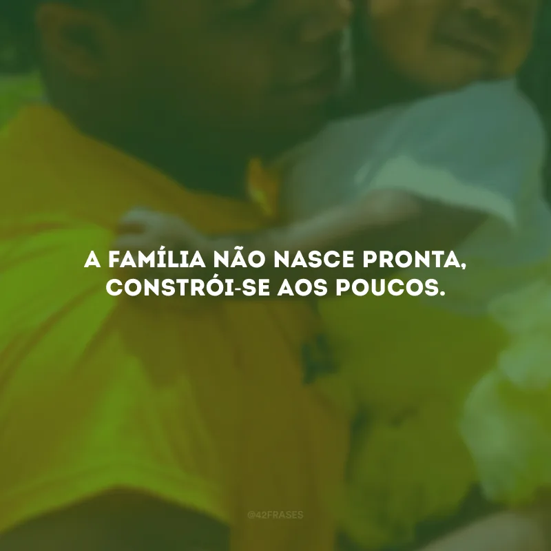 A família não nasce pronta, constrói-se aos poucos.