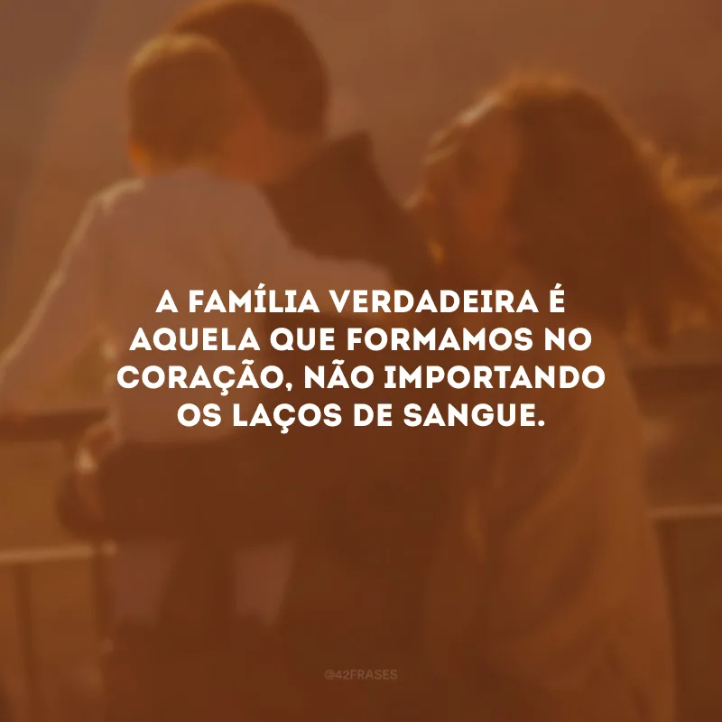 A família verdadeira é aquela que formamos no coração, não importando os laços de sangue.
