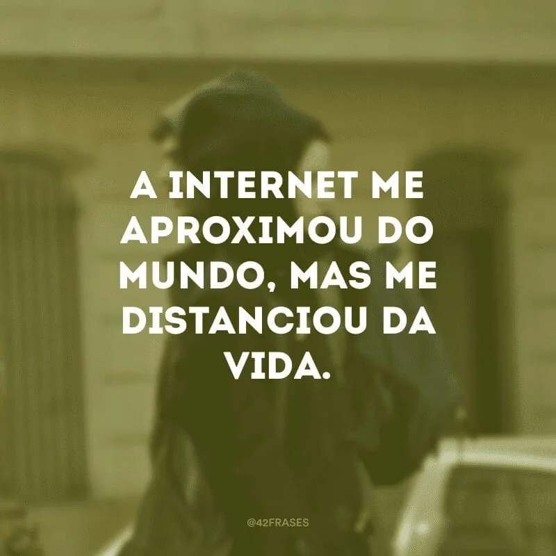 A internet me aproximou do mundo, mas me distanciou da vida. 