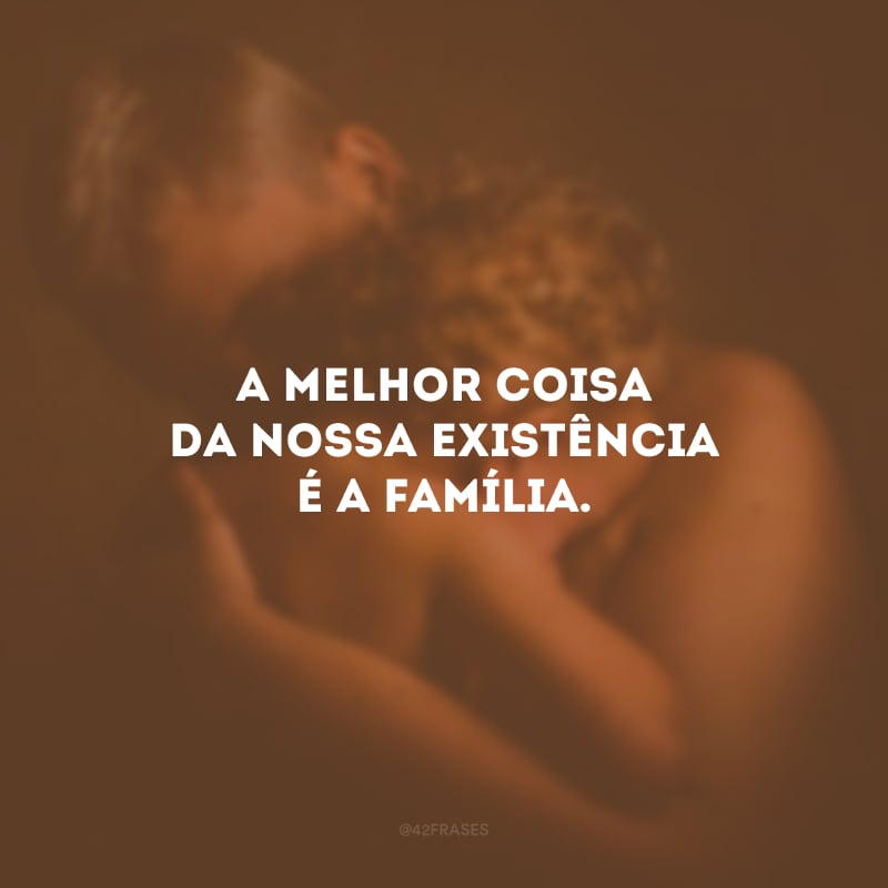 A melhor coisa da nossa existência é a família.