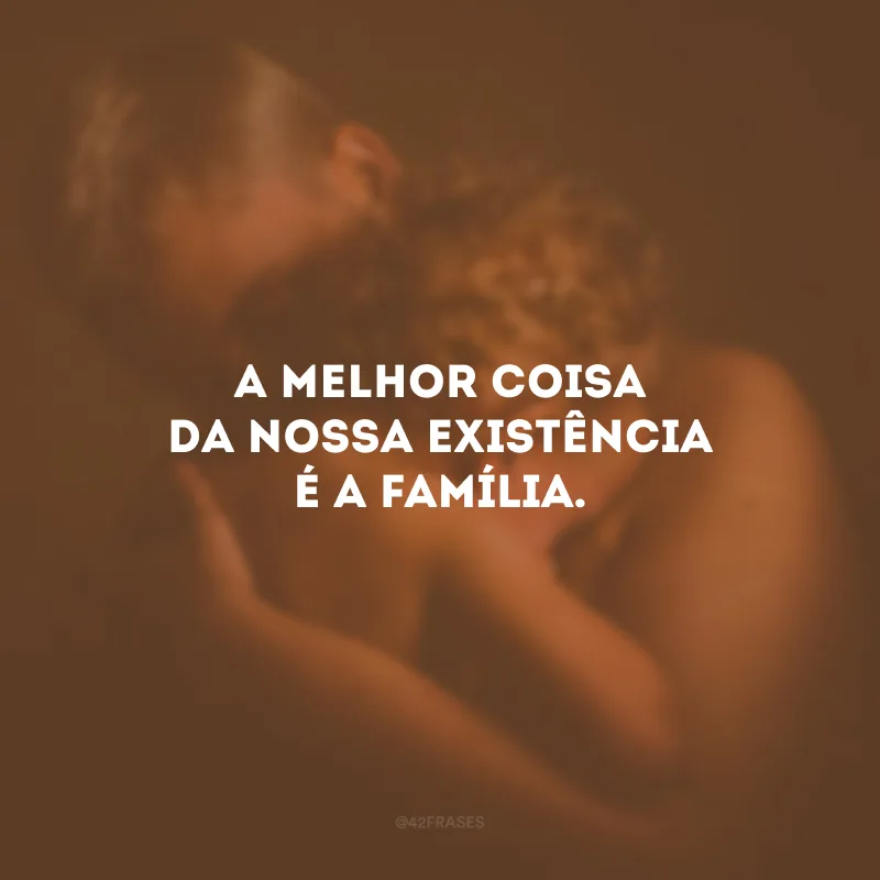A melhor coisa da nossa existência é a família.