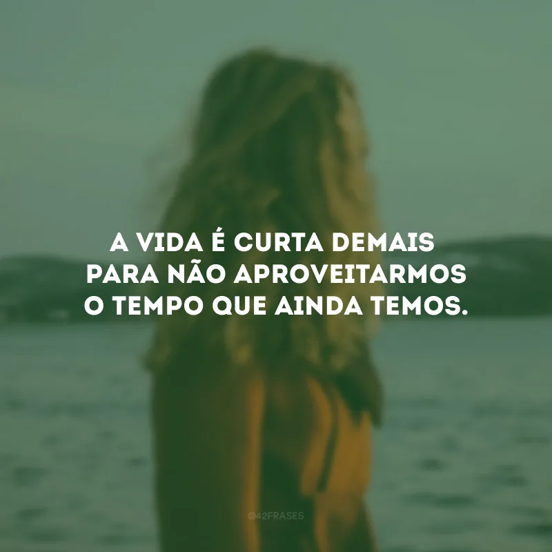 A vida é curta demais para não aproveitarmos o tempo que ainda temos.