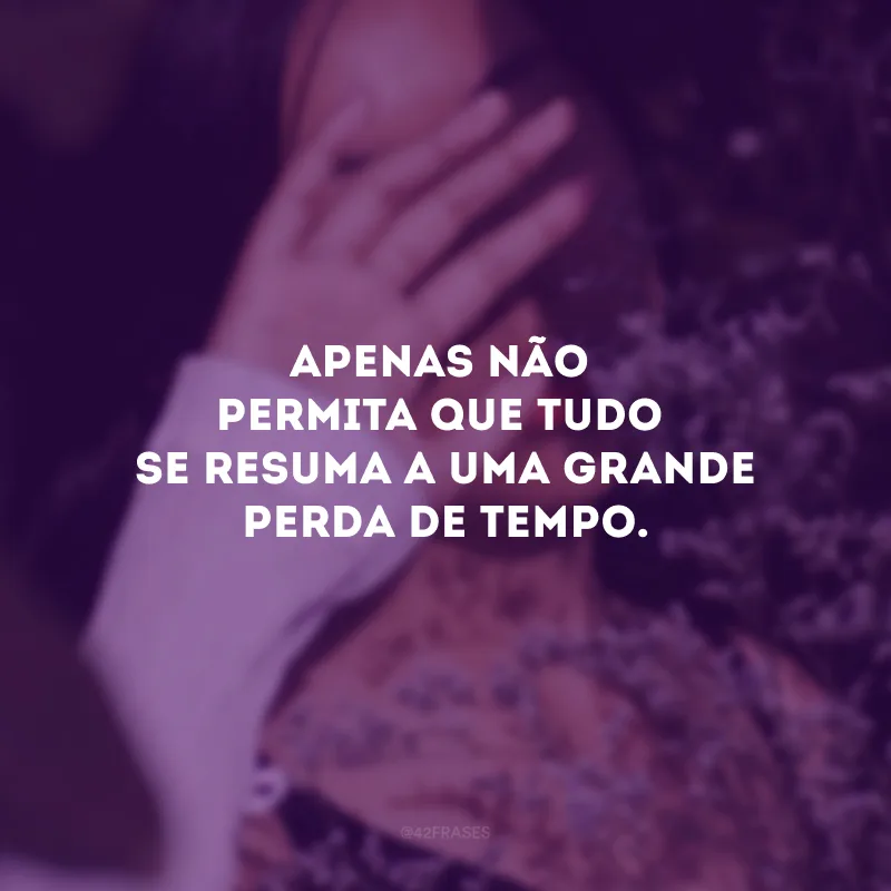 Apenas não permita que tudo se resuma a uma grande perda de tempo.