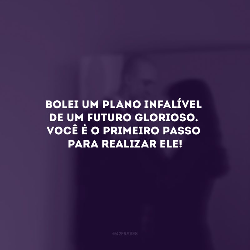 Bolei um plano infalível 
de um futuro glorioso. Você é o primeiro passo para realizar ele!