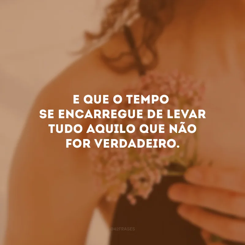 E que o tempo se encarregue de levar tudo aquilo que não for verdadeiro.