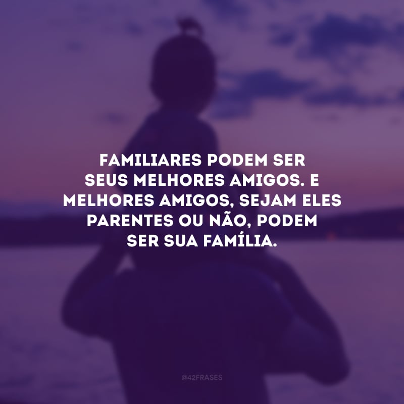 Familiares podem ser seus melhores amigos. E melhores amigos, sejam eles parentes ou não, podem ser sua família.