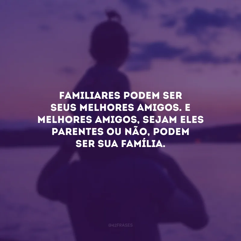 Familiares podem ser seus melhores amigos. E melhores amigos, sejam eles parentes ou não, podem ser sua família.