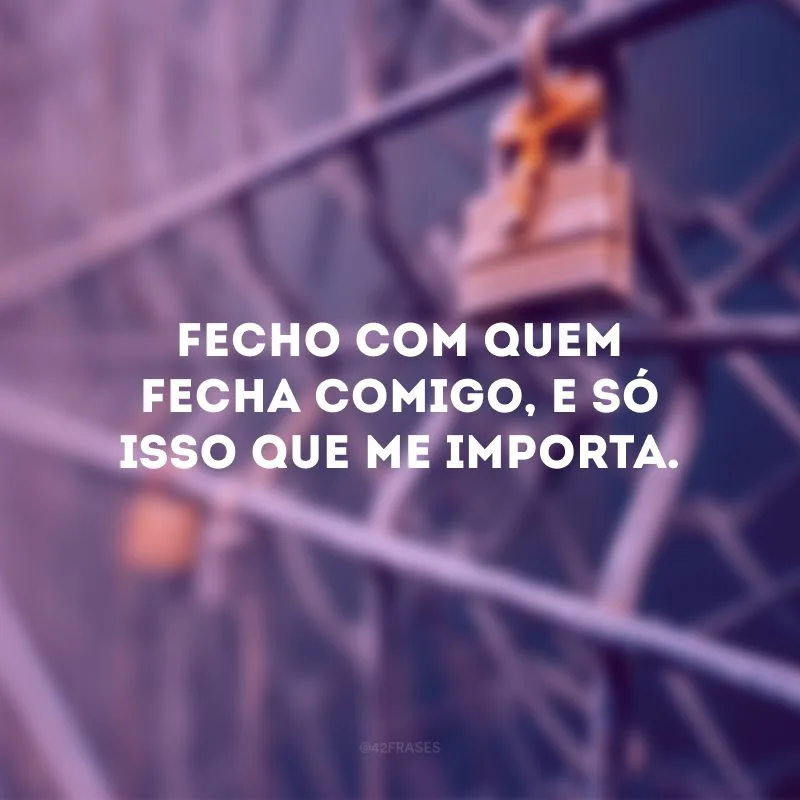 Fecho com quem fecha comigo, e só isso que me importa.
