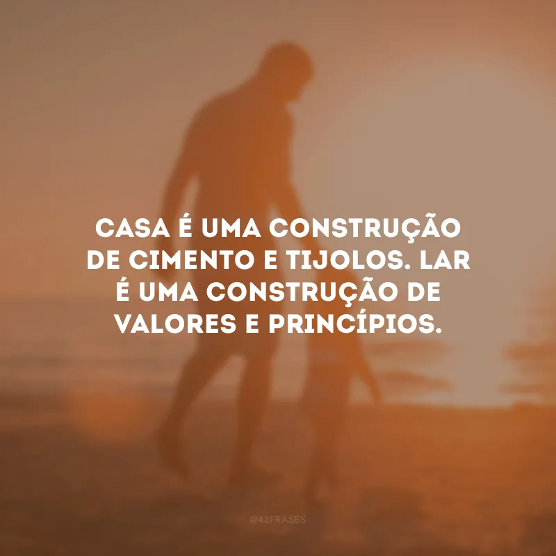 Casa é uma construção de cimento e tijolos. Lar é uma construção de valores e princípios.
