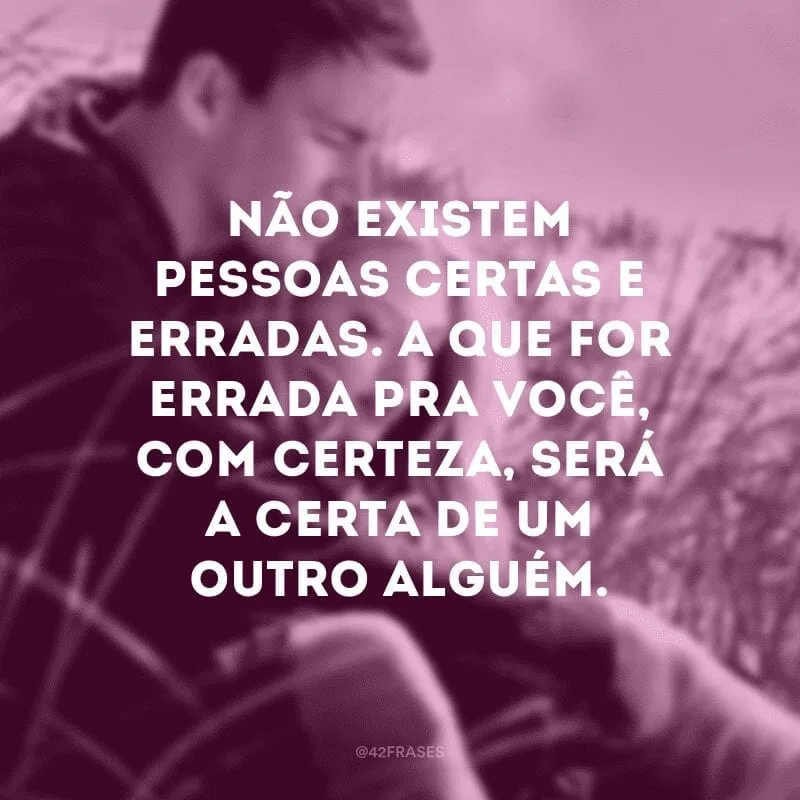 Não existem pessoas certas e erradas. A que for errada pra você, com certeza, será a certa de um outro alguém. 