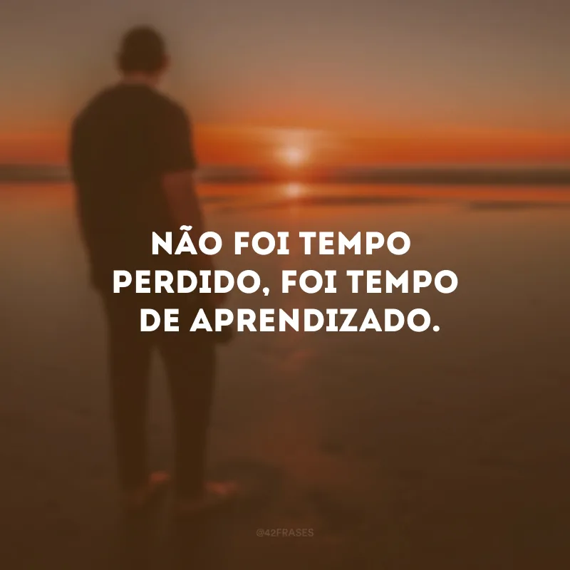 Não foi tempo perdido, foi tempo de aprendizado.
