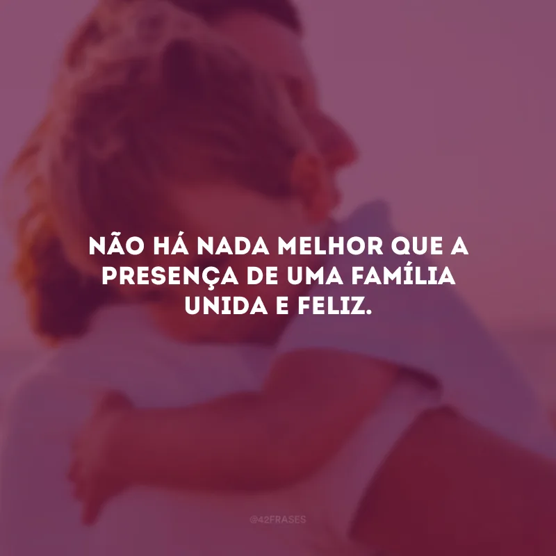 Não há nada melhor que a presença de uma família unida e feliz.