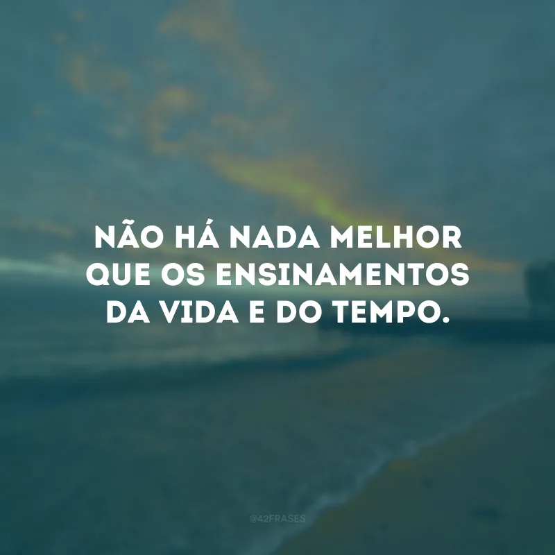 Não há nada melhor que os ensinamentos da vida e do tempo.