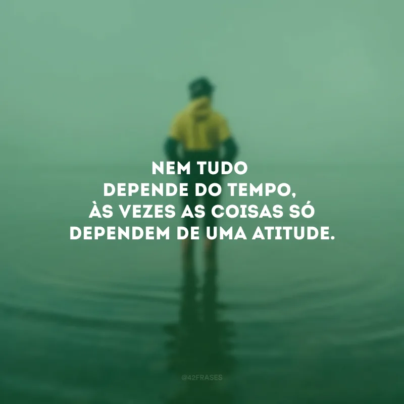 Nem tudo depende do tempo, às vezes as coisas só dependem de uma atitude.