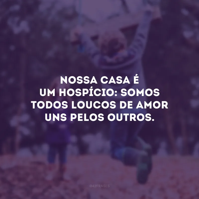 Nossa casa é um hospício: somos todos loucos de amor uns pelos outros.