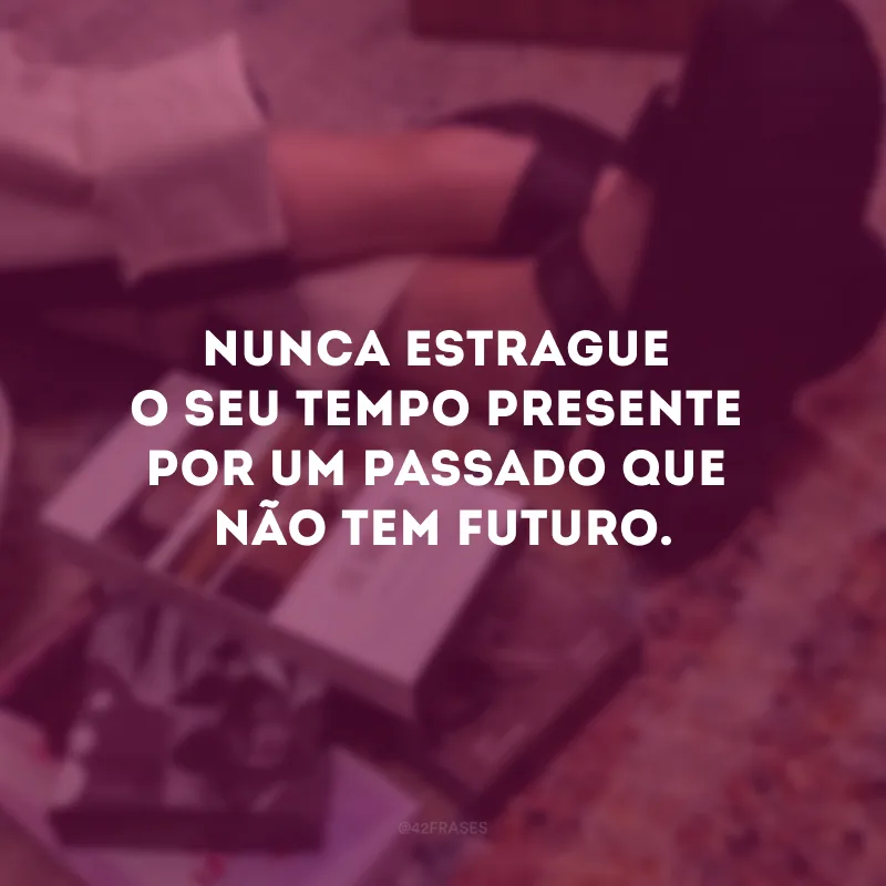 Nunca estrague o seu tempo presente por um passado que não tem futuro.