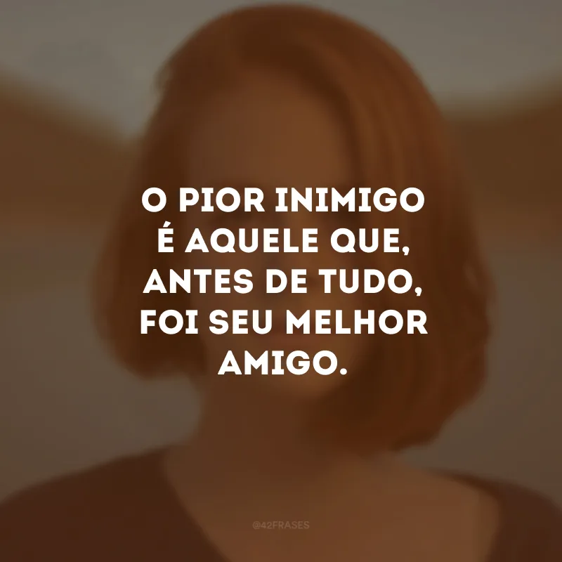 O pior inimigo é aquele que, antes de tudo, foi seu melhor amigo.