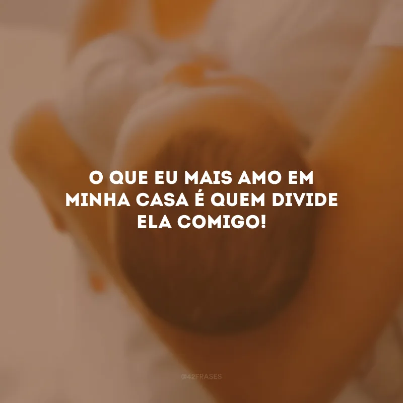 O que eu mais amo em minha casa é quem divide ela comigo!