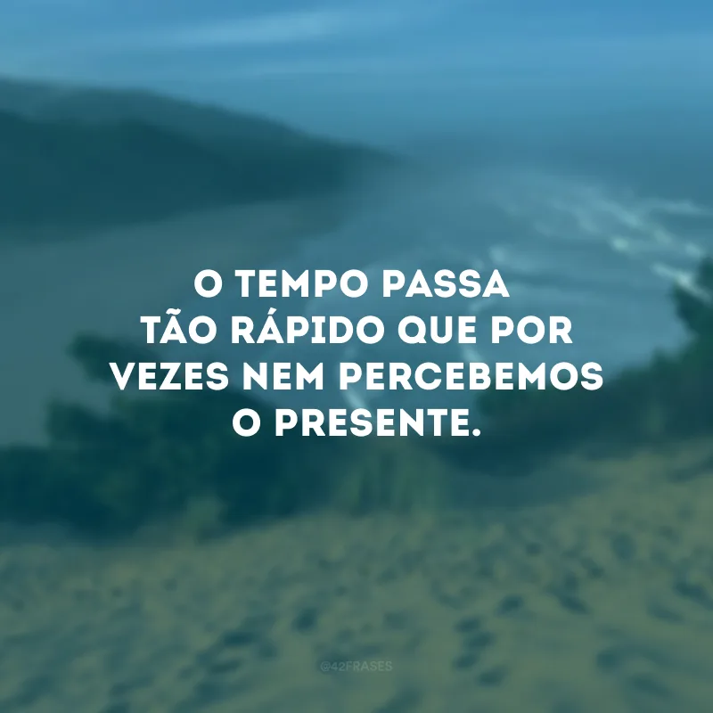 O tempo passa tão rápido que por vezes nem percebemos o presente.