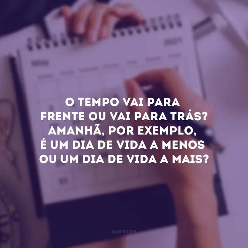 O tempo vai para frente ou vai para trás? Amanhã, por exemplo, é um dia de vida a menos ou um dia de vida a mais?