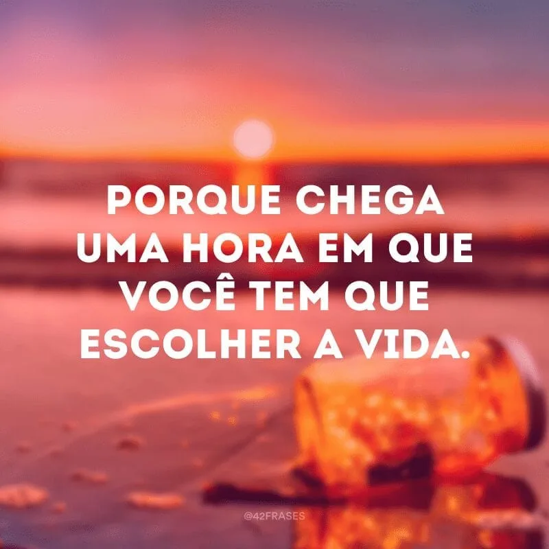 Porque chega uma hora em que você tem que escolher a vida.