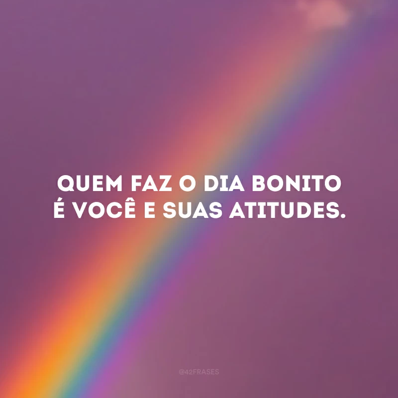 Quem faz o dia bonito é você e suas atitudes.