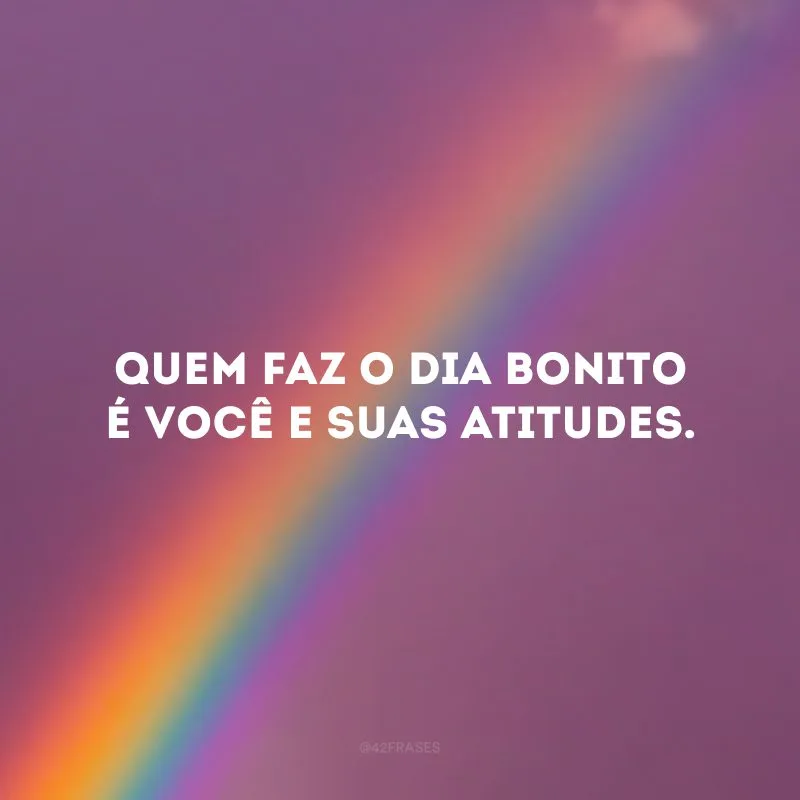 Quem faz o dia bonito é você e suas atitudes.