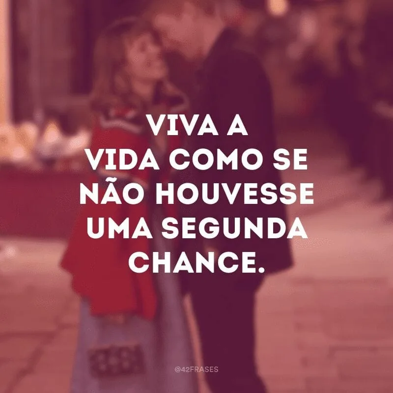 Viva a vida como se não houvesse uma segunda chance. 