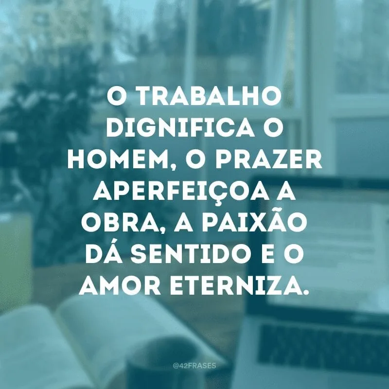 O trabalho dignifica o homem, o prazer aperfeiçoa a obra, a paixão dá sentido e o amor eterniza.