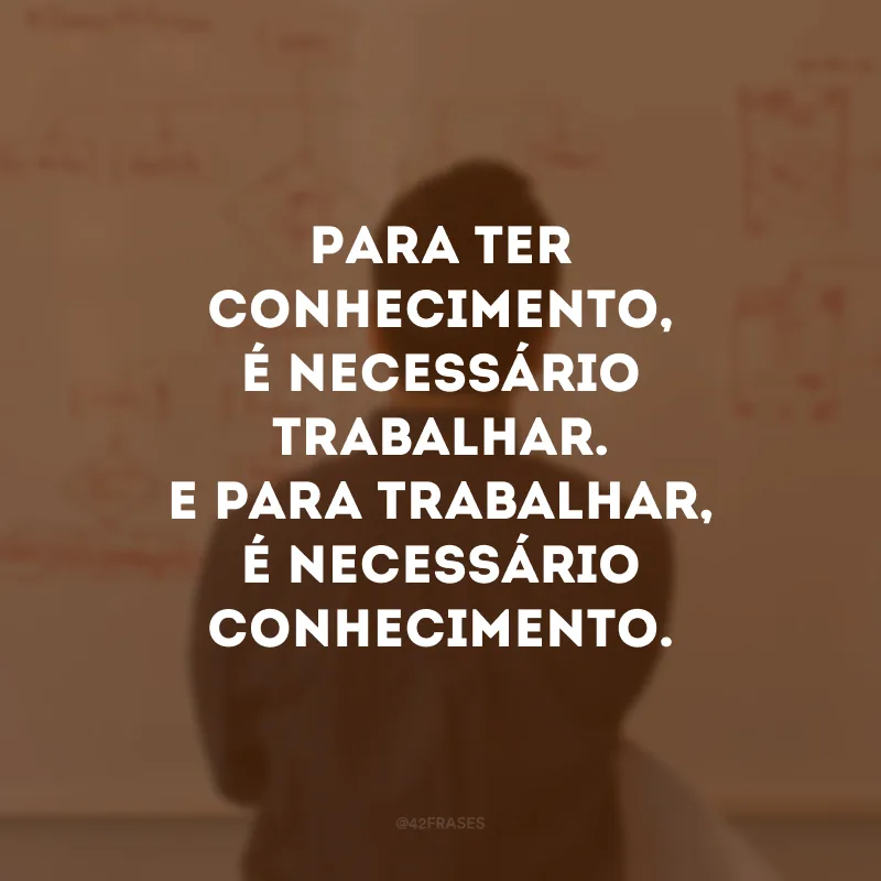 Para ter conhecimento, é necessário trabalhar. E para trabalhar, é necessário conhecimento.
