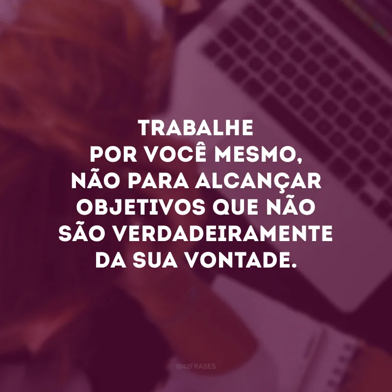 Trabalhe por você mesmo, não apara alcançar objetivos que não são verdadeiramente da sua vontade.
