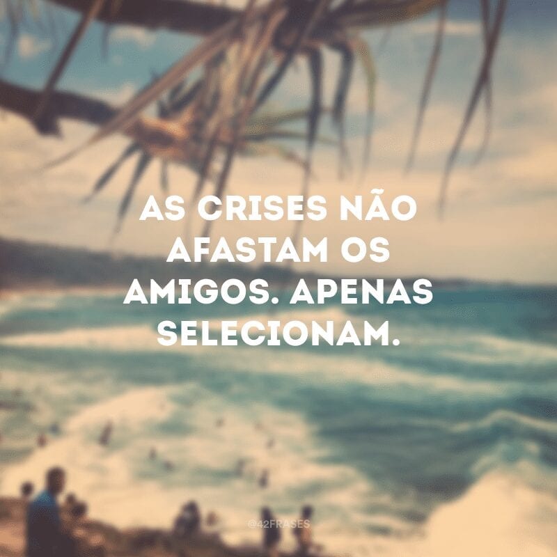 As crises não afastam os amigos. Apenas selecionam.