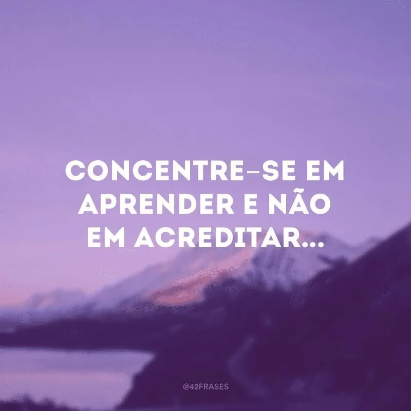 Concentre-se em aprender e não em acreditar...