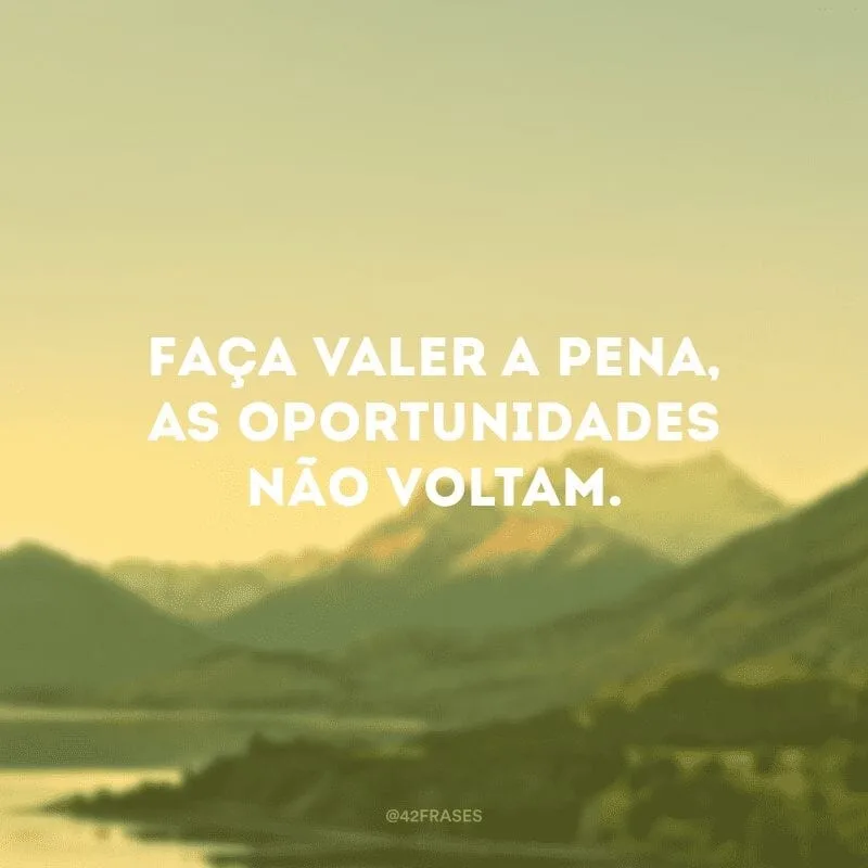 Faça valer a pena, as oportunidades não voltam.