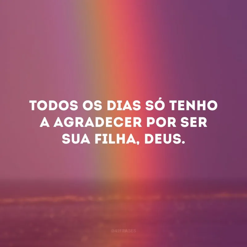 Todos os dias só tenho a agradecer por ser sua filha, Deus.