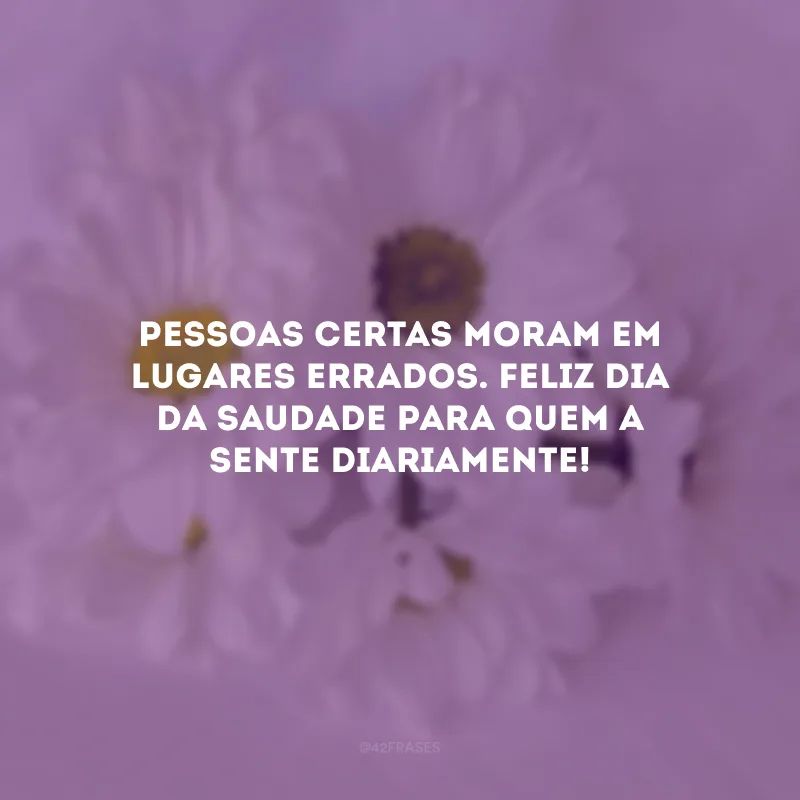 Pessoas certas moram em lugares errados. Feliz Dia da Saudade para quem a sente diariamente!
