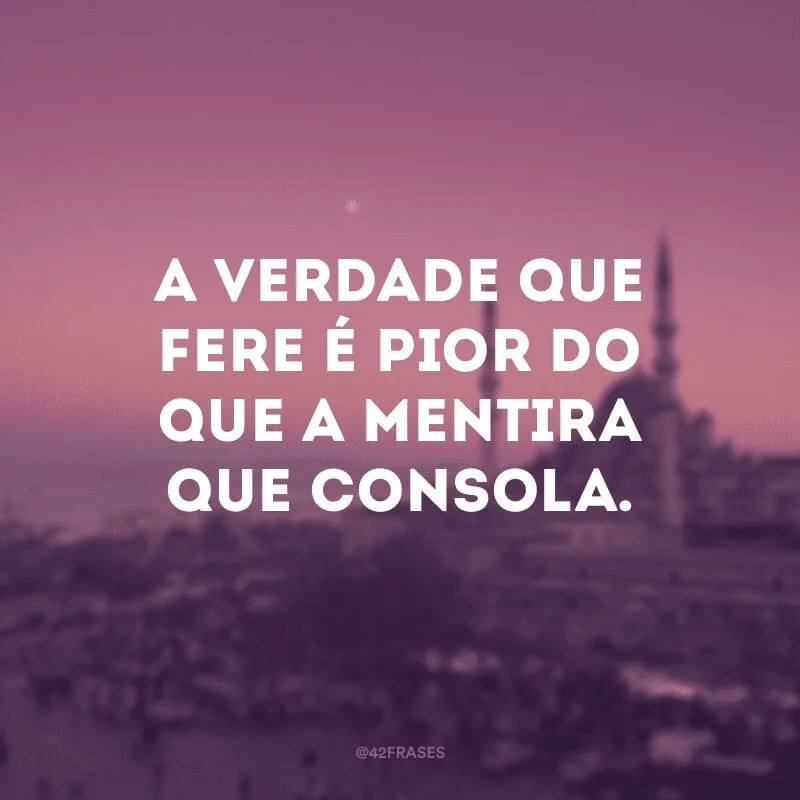 A verdade que fere é pior do que a mentira que consola.