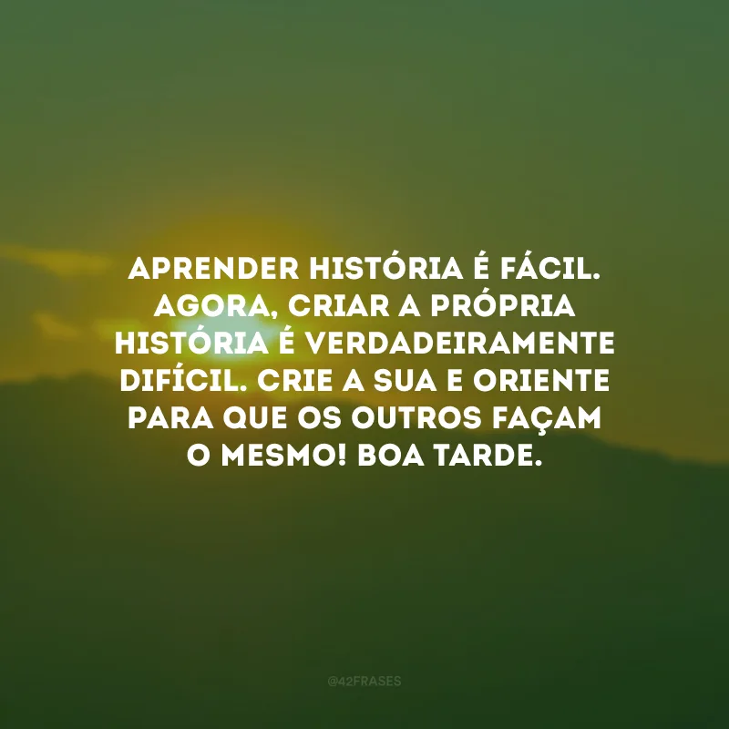 Aprender história é fácil. Agora, criar a própria história é verdadeiramente difícil. Crie a sua e oriente para que os outros façam o mesmo! Boa tarde.